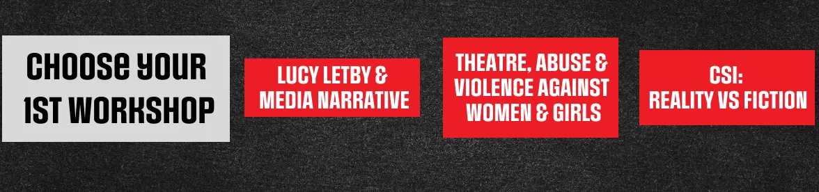 Choose your 1st workshop: Lucy Letby & Media Narrative, Theatre, Abuse & Violence Against Women & Girls, CSI: Reality vs Fiction